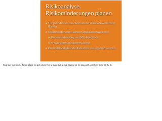 Risikoanalyse:
Risikominderungen planen
Für jedes Risiko, das oberhalb der Risikoschwelle (Bug
Bar) ist
Risikominderungen können applikationsweit sein
Parameterbindung und SQL-Injections
erzwungenes Ausgabeescaping
Die Vollständigkeit des Einsatzes muss geprüft werden
Bug bar: not some fancy place to get a beer for a bug, but a risk that is ok to stay with until it‘s time to ﬁx it.
 