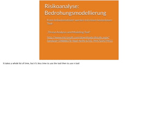 Risikoanalyse:
Bedrohungsmodellierung
Kann teilautomatisiert werden mit einem kostenlosen
Tool:  
„Threat Analysis and Modeling Tool“
http://www.microsoft.com/downloads/details.aspx?
familyid=59888078-9daf-4e96-b7d1-944703479451 
 
It takes a whole lot of time, but it‘s less time to use the tool then to use n tool
 