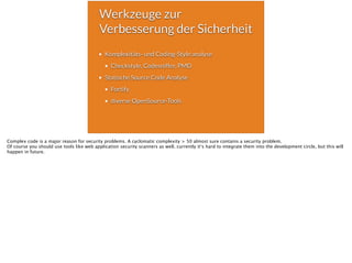 Werkzeuge zur
Verbesserung der Sicherheit
Komplexitäts- und Coding-Style analyse
Checkstyle, Codesniffer, PMD
Statische Source Code Analyse
Fortify
diverse OpenSource-Tools
Complex code is a major reason for security problems. A cyclomatic complexity > 50 almost sure contains a security problem.
Of course you should use tools like web application security scanners as well. currently it‘s hard to integrate them into the development circle, but this will
happen in future.
 