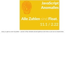 E
JavaScript      
Anomalies
Alle  Zahlen  sind  Float.
11.1  /  2.22
Genau, es gibt nur einen Typ Zahlen - und der ist Float. Deshalb sind die Ergebnisse nicht immer so wie man sie erwartet hätte.
 