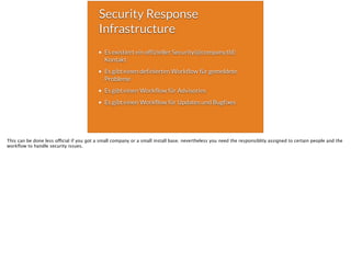 Security Response
Infrastructure
Es existiert ein offizieller Security(@company.tld)
Kontakt
Es gibt einen definierten Workflow für gemeldete
Probleme
Es gibt einen Workflow für Advisories
Es gibt einen Workflow für Updates und Bugfixes
This can be done less official if you got a small company or a small install base. nevertheless you need the responsiblity assigned to certain people and the
workﬂow to handle security issues.
 