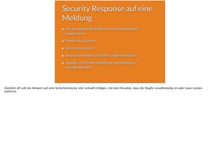 Security Response auf eine
Meldung
Verwundbarkeit, Risiko und Ausnutzbarkeit
analysieren
Fehler korrigieren
Korrektur prüfen
Regressionstest für Fehler implementieren
Update zur Fehlerbehebung und Advisory
veröffentlichen
Ziemlich oft soll die Antwort auf eine Sicherheitslücke sehr schnell erfolgen, mit dem Resultat, dass der Bugﬁx unvollständig ist oder neue Lücken
aufreisst.
 