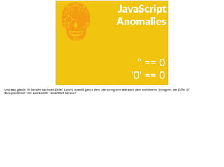 E
JavaScript      
Anomalies
''  ==  0      
'0'  ==  0
Und was glaubt ihr bei der nächsten Zeile? Kann 0 sowohl gleich dem Leerstring sein wie auch dem nichtleeren String mit der Ziffer 0?
Was glaubt ihr? Und was kommt tatsächlich heraus?
 