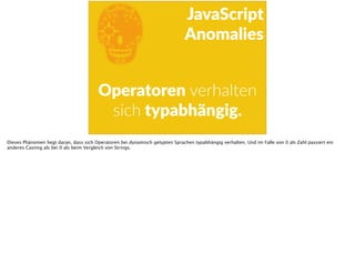 E
JavaScript      
Anomalies
Operatoren  verhalten  
sich  typabhängig.
Dieses Phänomen liegt daran, dass sich Operatoren bei dynamisch getypten Sprachen typabhängig verhalten. Und im Falle von 0 als Zahl passiert ein
anderes Casting als bei 0 als beim Vergleich von Strings.
 