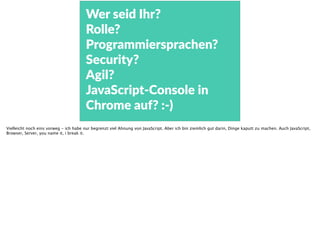 Wer  seid  Ihr?    
Rolle?  
Programmiersprachen?  
Security? 
Agil?  
JavaScript-­‐Console  in  
Chrome  auf?  :-­‐)
Vielleicht noch eins vorweg - ich habe nur begrenzt viel Ahnung von JavaScript. Aber ich bin ziemlich gut darin, Dinge kaputt zu machen. Auch JavaScript,
Browser, Server, you name it, i break it.
 