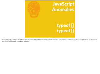 E
JavaScript      
Anomalies
typeof  []  
typeof  {}
Und welchen Typ hat das leere Array bzw. das leere Objekt? Warum steht da nicht Array bei Array? Genau, weil Array auch nur ein Objekt ist, auch wenn es
eine extra Notation zur Erzeugung anbietet.
 