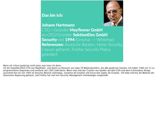 Das  bin  ich: 
Johann  Hartmann  
CTO  /  Gründer  Mayﬂower  GmbH  
ex-­‐CEO/Gründer  SekFonEins  GmbH  
Security  seit  1994  (Greyhat  -­‐>  Whitehat)  
Referenzen:  deutsche  Banken,  Heise  Security, 
Litauen  gehackt,  Firefox  Security  Policy  
geändert
Wenn ich schon JavaScript nicht kann, was kann ich denn:
Ich bin hauptberuﬂich CTO von Mayﬂower, und damit zu Diensten von etwa 70 Webentwicklern, die alle JavaScript machen. Ich haben 1984 mit 13 zu
programmieren begonnen und verdiene seit 1992 Geld damit. Wenn man mal das Cracken von Spielen auf dem C64 und dem Commodore Amiga
ausnimmt bin ich seit 1994 im Security-Bereich unterwegs, zunächst als Greyhat und kurze Zeit später als Greyhat. Ich habe mal live die Website der
litauischen Regierung gehackt, und Firefox hat mal sein Security-Management meinetwegen umgestellt.
 