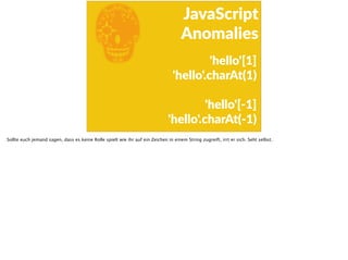 E
JavaScript      
Anomalies
'hello'[1]  
    'hello'.charAt(1)  
    'hello'[-­‐1]  
    'hello'.charAt(-­‐1)
Sollte euch jemand sagen, dass es keine Rolle spielt wie ihr auf ein Zeichen in einem String zugreift, irrt er sich. Seht selbst.
 