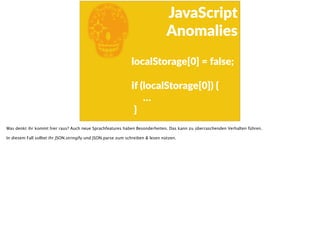 E
JavaScript      
Anomalies
  localStorage[0]  =  false; 
  if  (localStorage[0])  {  
            …  
    }
Was denkt ihr kommt hier raus? Auch neue Sprachfeatures haben Besonderheiten. Das kann zu überraschenden Verhalten führen.
In diesem Fall solltet ihr JSON.stringify und JSON.parse zum schreiben & lesen nützen.
 