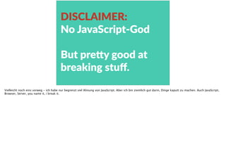 DISCLAIMER:    
No  JavaScript-­‐God  
But  pre<y  good  at  
breaking  stuﬀ.
Vielleicht noch eins vorweg - ich habe nur begrenzt viel Ahnung von JavaScript. Aber ich bin ziemlich gut darin, Dinge kaputt zu machen. Auch JavaScript,
Browser, Server, you name it, i break it.
 