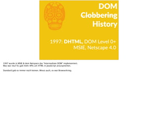 b1997:  DHTML,  DOM  Level  0+  
MSIE,  Netscape  4.0
DOM  
Clobbering  
History
1997 wurde in MSIE & dem Netspace das “Intermediate DOM” implementiert.
Was war neu? Es gab mehr APIs um HTML in JavaScript anzusprechen.
Standard gab es immer noch keinen. Wieso auch, es war Browserkrieg.
 