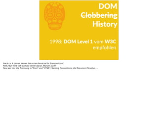 b1998:  DOM  Level  1  vom  W3C  
empfohlen
DOM  
Clobbering  
History
Nach ca. 4 Jahren kamen die ersten Ansätze für Standards auf.
Nett. Nur hielt sich damals keiner daran. Warum auch?
Neu war hier die Trennung in "Core" und "HTML", Naming Conventions, die Document Structur, ...
 