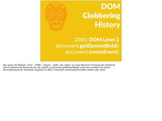 b 2000:  DOM  Level  2  
document.getElementById()  
document.createEvent()
DOM  
Clobbering  
History
Neu waren die Module: “Core”, „HTML“, „Events“, „Style“ und „Views“ zur einer Besseren Trennung der Standards.
Eine Fundamentale Änderung war der zugriff via document.getElementById() sowie das erstellen von Events.
Die Entwicklung der Standards stagnierte im W3C, Entwickler und Browserhersteller wollten aber mehr!
 