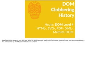 bHeute:  DOM  Level  4  
HTML-­‐,  SVG-­‐,  PDF-­‐,  XML-­‐,  
MathML  DOM  
DOM  
Clobbering  
History
Speziﬁziert unter anderem vom W3C, der WHATWG (Web Hypertext Application Technology Working Group) und bestimmten Vendors.
Das Ziel dahinter ist die API zwischen Code und Content.
 
