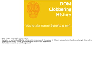 bWas  hat  das  nun  mit  Security  zu  tun?  
DOM  
Clobbering  
History
Hmm, was hat das num mit Security zu tun?
Was haben wir gesehen: Das DOM hat sich über Jahrzehnte entwickelt. Anfangs war die API klein, ist gewachsen und wieder geschrumpft. Mittlerweile ist
die API riesig, manchmal einfach, manchmal komplex. Fakt ist: ohne DOM geht nix!
Was hat das mit Security zu tun? Ich zeig es euch!
 