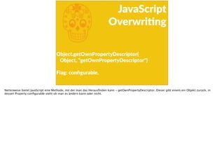 j
JavaScript  
OverwriFng
Object.getOwnPropertyDescriptor( 
      Object,  "getOwnPropertyDescriptor") 
 
Flag:  conﬁgurable.
Netterweise bietet JavaScript eine Methode, mit der man das Herausﬁnden kann - getOwnPropertyDescriptor. Dieser gibt einem ein Objekt zurück, in
dessen Property conﬁgurable steht ob man es ändern kann oder nicht.
 