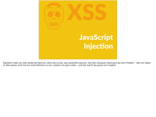 KXSS
JavaScript  
InjecFon
Eigentlich reden wir über JavaScript Injection, denn das ist das, was tatsächlich passiert. Auf dem Computer lokal wäre das kein Problem - aber wir haben
es eben genau nicht mit nur einem Rechner zu tun, sondern mit ganz vielen - und das macht das ganze erst möglich.
 