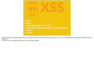 KXSS
<html>  
<head>  
<Ftle>JavaScript-­‐Test</Ftle>  
<script  src="quadrat.js"  type="text/javascript">  
</script>  
</head>
JavaScript kann der Browser eigentlich gar nicht direkt ausführen. Die Ausführung passiert erst dann, wenn ein Dokument das JavaScript einbettet. Und das
passiert so.
Und wenn es nur so ginge, dann hätten wir ein Problem weniger.
 