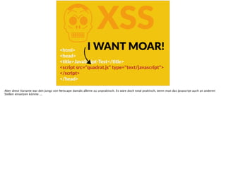 KXSS
<html>  
<head>  
<Ftle>JavaScript-­‐Test</Ftle>  
<script  src="quadrat.js"  type="text/javascript">  
</script>  
</head>
I  WANT  MOAR!
Aber diese Variante war den Jungs von Netscape damals alleine zu unpraktisch. Es wäre doch total praktisch, wenn man das Javascript auch an anderen
Stellen einsetzen könnte ...
 