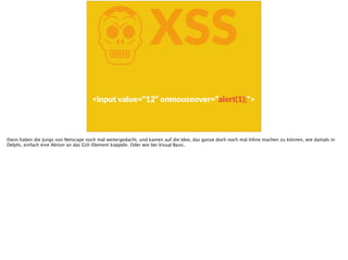 KXSS
<input  value=“12“  onmouseover=“alert(1);“>
Dann haben die Jungs von Netscape noch mal weitergedacht, und kamen auf die Idee, das ganze doch noch mal Inline machen zu können, wie damals in
Delphi, einfach eine Aktion an das GUI-Element koppeln. Oder wie bei Visual Basic.
 