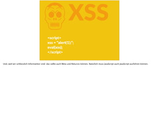 KXSS
<script>  
xss  =  “alert(1);“;  
eval(xss);  
</script>
Und, weil wir schliesslich Informatiker sind: das sollte auch Meta und Rekursiv können. Natürlich muss JavaScript auch JavaScript ausführen können.
 