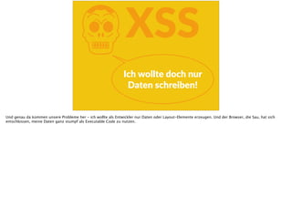KXSS
Ich  wollte  doch  nur  
Daten  schreiben!
Und genau da kommen unsere Probleme her - ich wollte als Entwickler nur Daten oder Layout-Elemente erzeugen. Und der Browser, die Sau, hat sich
entschlossen, meine Daten ganz stumpf als Executable Code zu nutzen.
 
