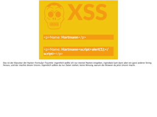 KXSS
<p>Name:  Hartmann</p>
<p>Name:  Hartmann<script>alert(1);</
script></p>
Das ist der Klassiker der Hacker-Formular-Tourette: eigentlich wollte ich nur meinen Namen eingeben, irgendwie kam dann aber ein ganz anderer String
heraus, und der machte diesen Unsinn. Eigentlich sollten da nur Daten stehen, keine Ahnung, warum der Browser da jetzt Unsinn macht.
 