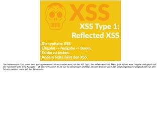 KXSSXSS  Type  1:  
Reﬂected  XSS
Die  typische  XSS. 
Eingabe  -­‐>  Ausgabe  -­‐>  Boom.  
Schön  zu  testen.  
Andere  Seite  heilt  den  XSS.
Der bekannteste Typ, unter dem auch gemeinhin XSS verstanden wird, ist der XSS Typ1, der reﬂektierte XSS. Meist gibt es hier eine Eingabe und gleich auf
der nächsten Seite eine Ausgabe - zB bei Formularen. Er ist nur für denjenigen sichtbar, dessen Browser auch den Ursprungsrequest abgeschickt hat. Der
Schutz passiert meist auf der Serverseite.
 