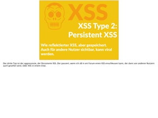 KXSSXSS  Type  2:  
Persistent  XSS
Wie  reﬂekFerter  XSS,  aber  gespeichert.  
Auch  für  andere  Nutzer  sichtbar,  kann  viral  
werden.
Der dritte Typ ist der aggressivste, der Persistente XSS. Der passiert, wenn ich zB in ein Forum einen XSS einschleusen kann, der dann von anderen Nutzern
auch gesehen wird. Oder XSS in einem Chat.
 