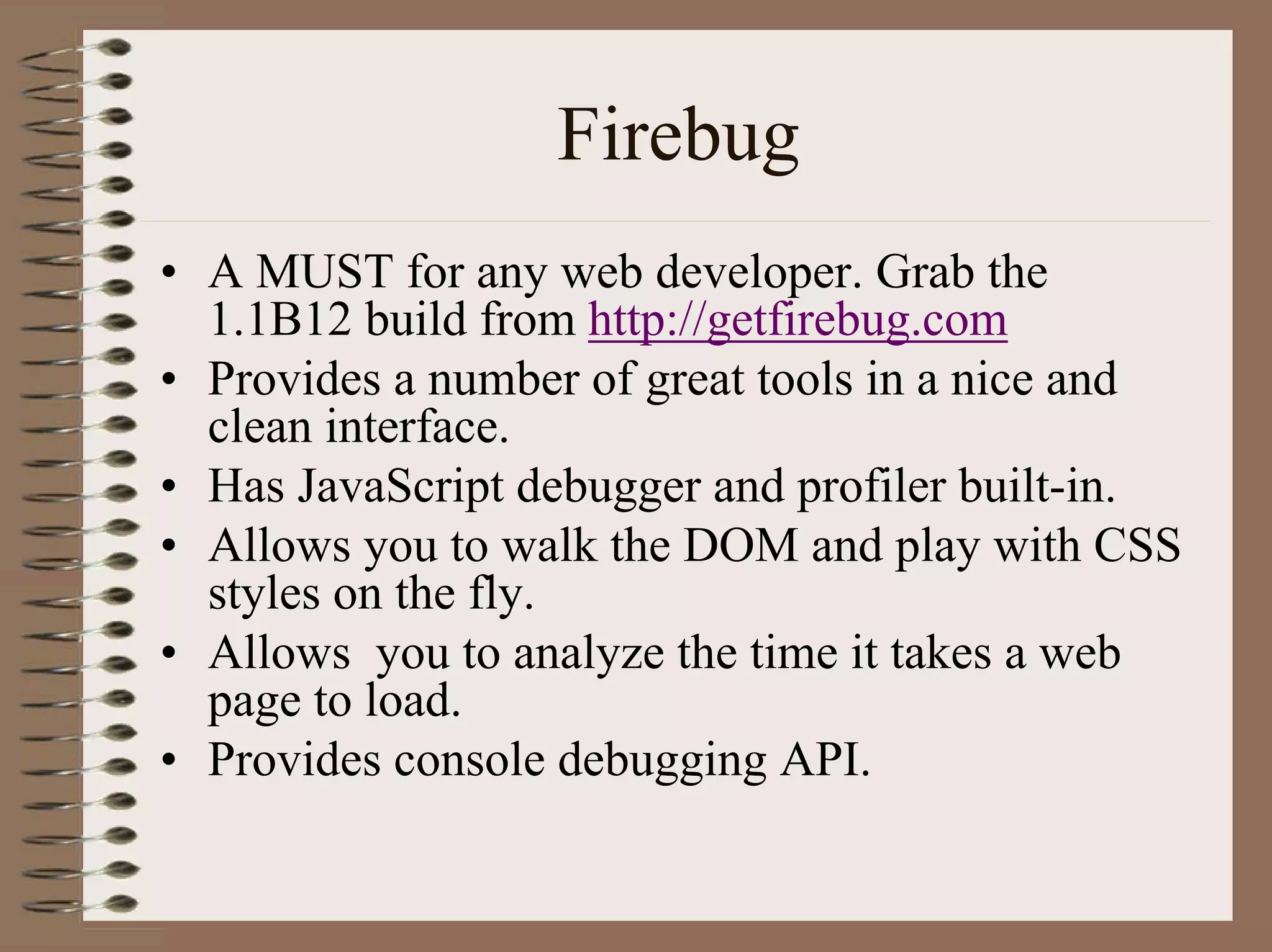 Firebug
• A MUST for any web developer. Grab the
  1.1B12 build from http://getfirebug.com
• Provides a number of great tools in a nice and
  clean interface.
• Has JavaScript debugger and profiler built-in.
• Allows you to walk the DOM and play with CSS
  styles on the fly.
• Allows you to analyze the time it takes a web
  page to load.
• Provides console debugging API.
 