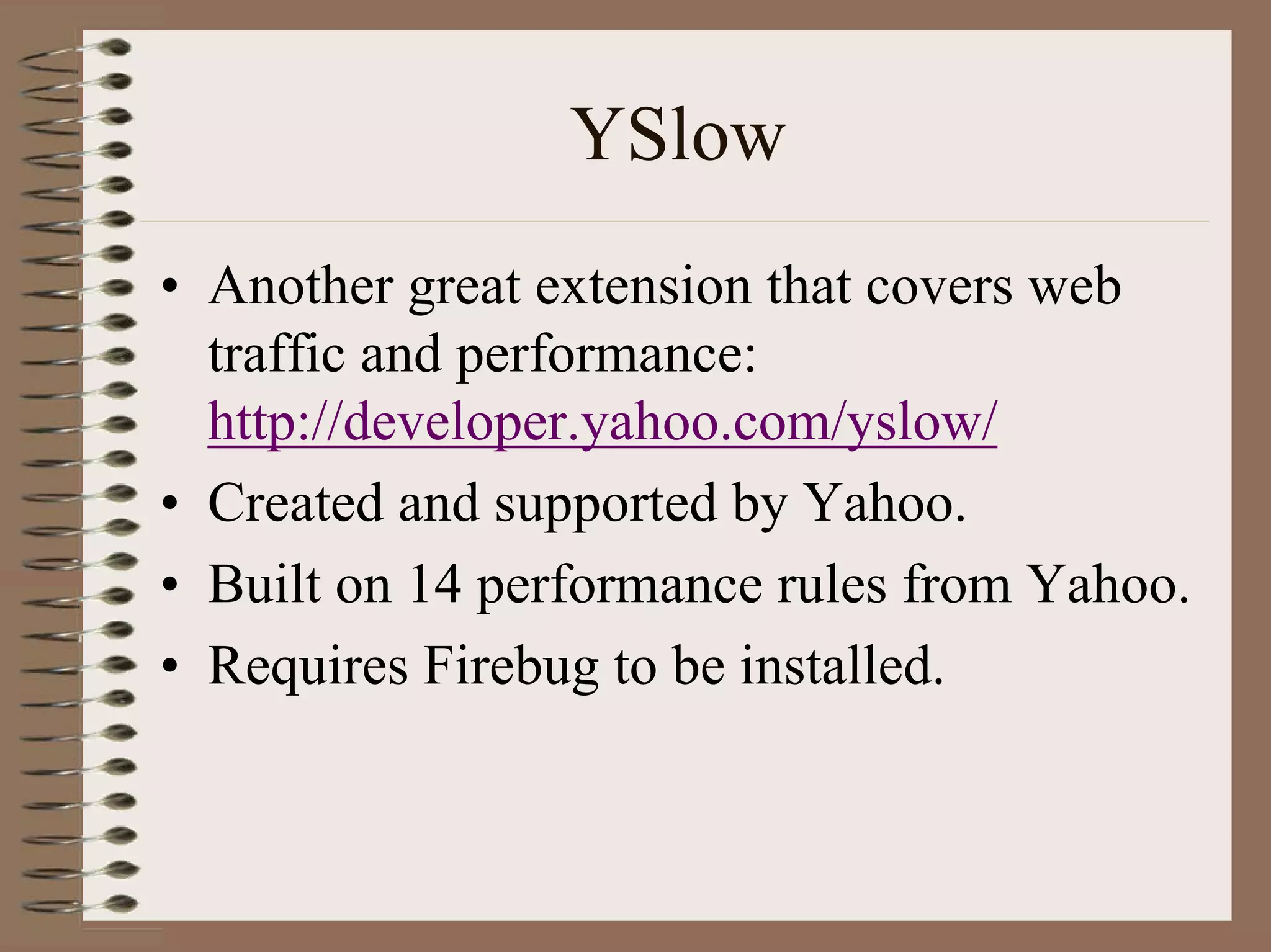YSlow
• Another great extension that covers web
  traffic and performance:
  http://developer.yahoo.com/yslow/
• Created and supported by Yahoo.
• Built on 14 performance rules from Yahoo.
• Requires Firebug to be installed.
 
