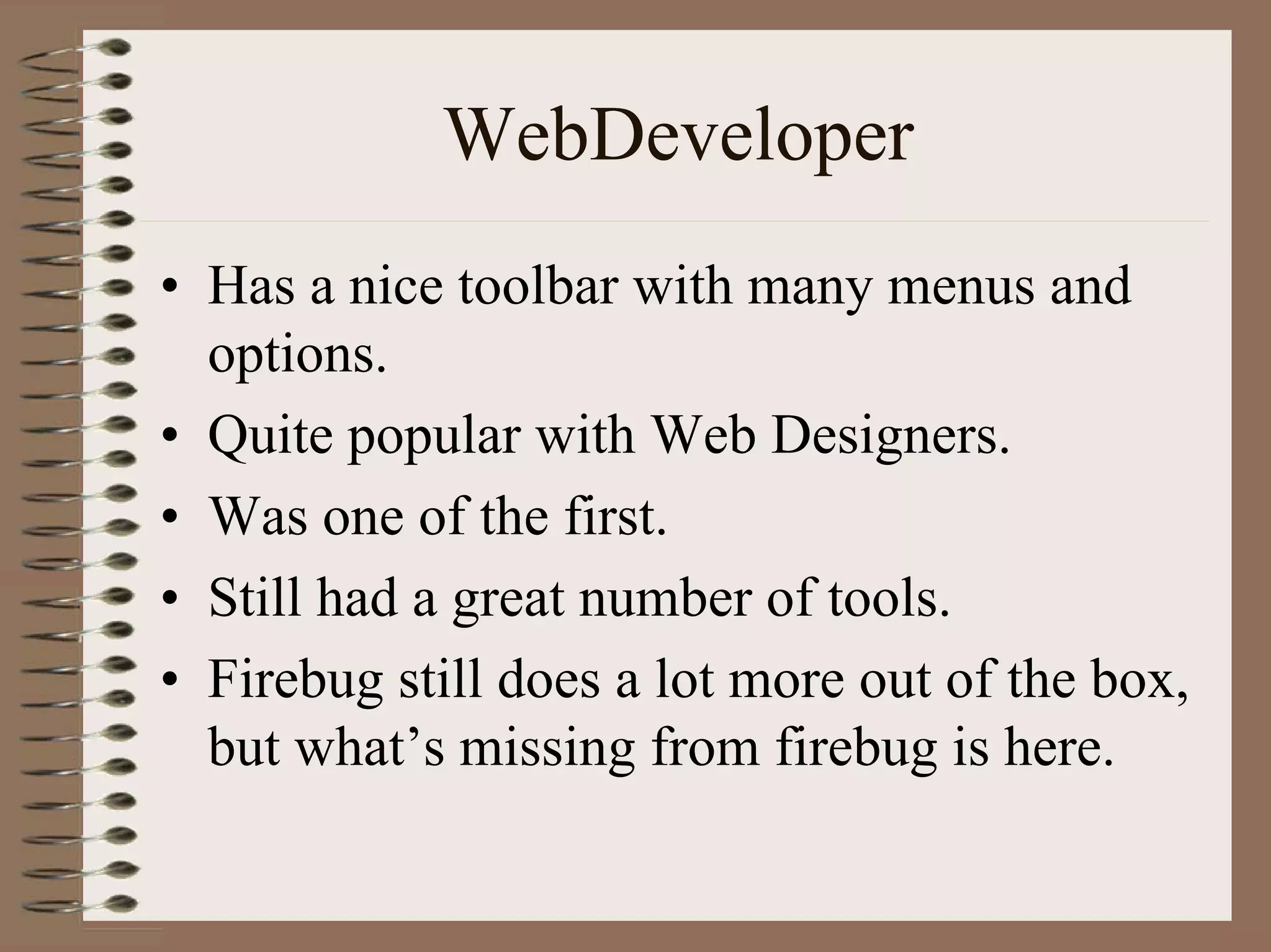 WebDeveloper
• Has a nice toolbar with many menus and
  options.
• Quite popular with Web Designers.
• Was one of the first.
• Still had a great number of tools.
• Firebug still does a lot more out of the box,
  but what’s missing from firebug is here.
 