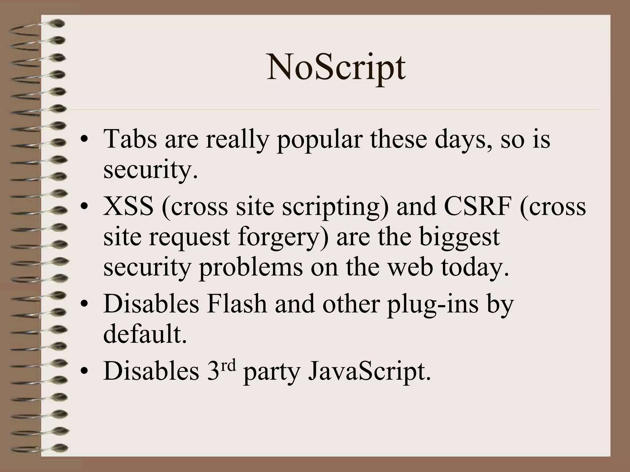 NoScript
• Tabs are really popular these days, so is
  security.
• XSS (cross site scripting) and CSRF (cross
  site request forgery) are the biggest
  security problems on the web today.
• Disables Flash and other plug-ins by
  default.
• Disables 3rd party JavaScript.
 