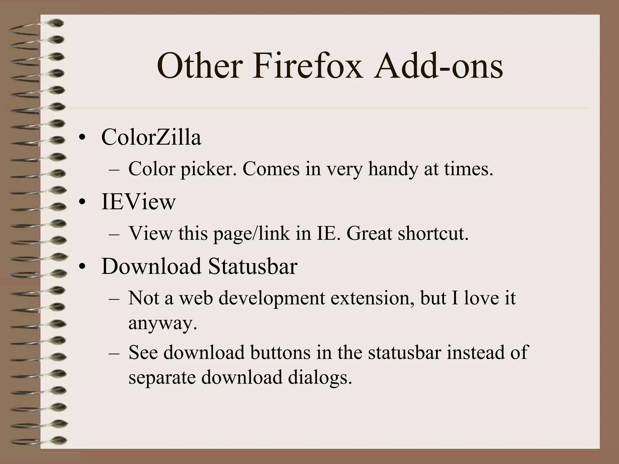 Other Firefox Add-ons
• ColorZilla
   – Color picker. Comes in very handy at times.
• IEView
   – View this page/link in IE. Great shortcut.
• Download Statusbar
   – Not a web development extension, but I love it
     anyway.
   – See download buttons in the statusbar instead of
     separate download dialogs.
 