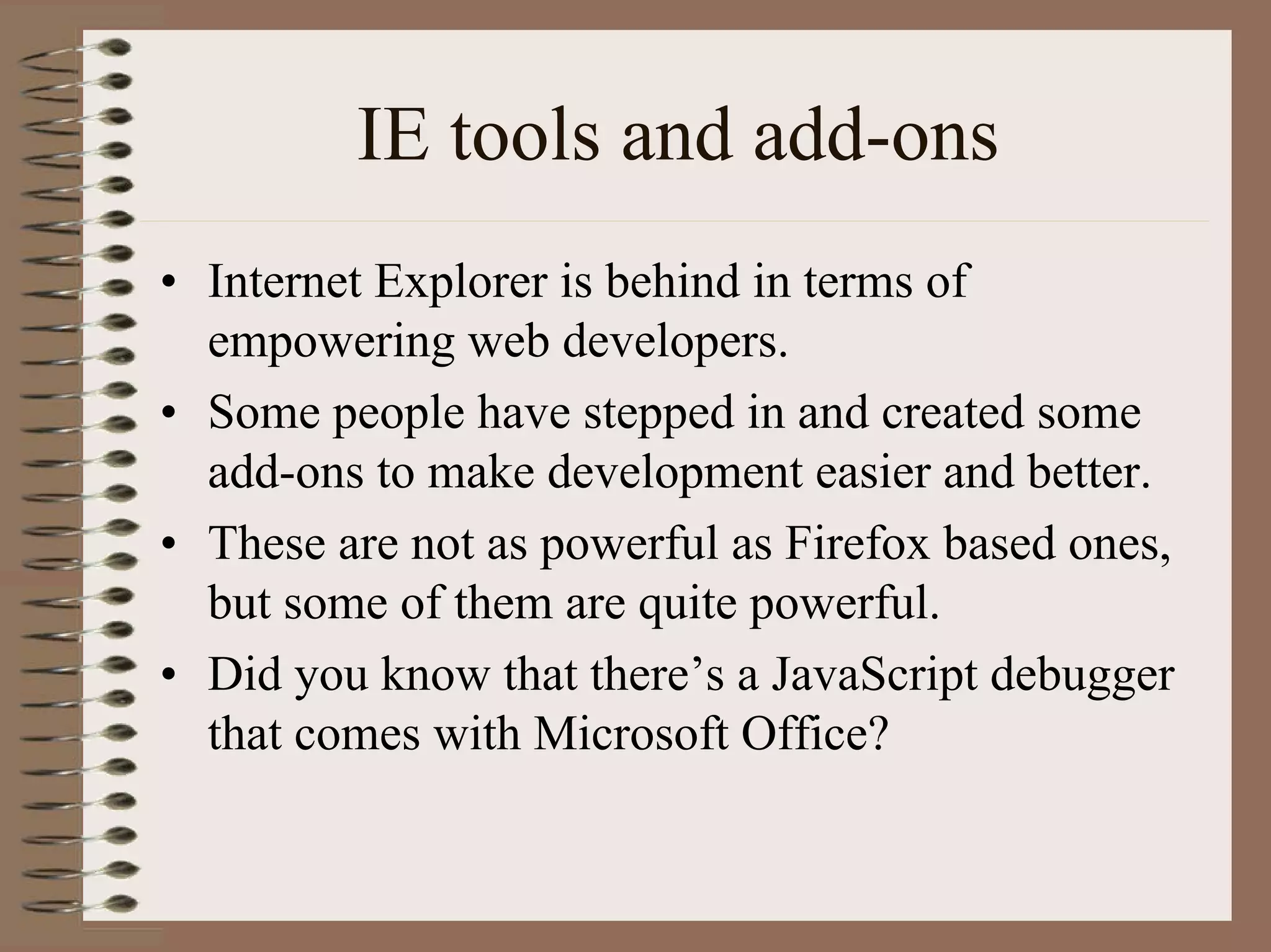 IE tools and add-ons
• Internet Explorer is behind in terms of
  empowering web developers.
• Some people have stepped in and created some
  add-ons to make development easier and better.
• These are not as powerful as Firefox based ones,
  but some of them are quite powerful.
• Did you know that there’s a JavaScript debugger
  that comes with Microsoft Office?
 