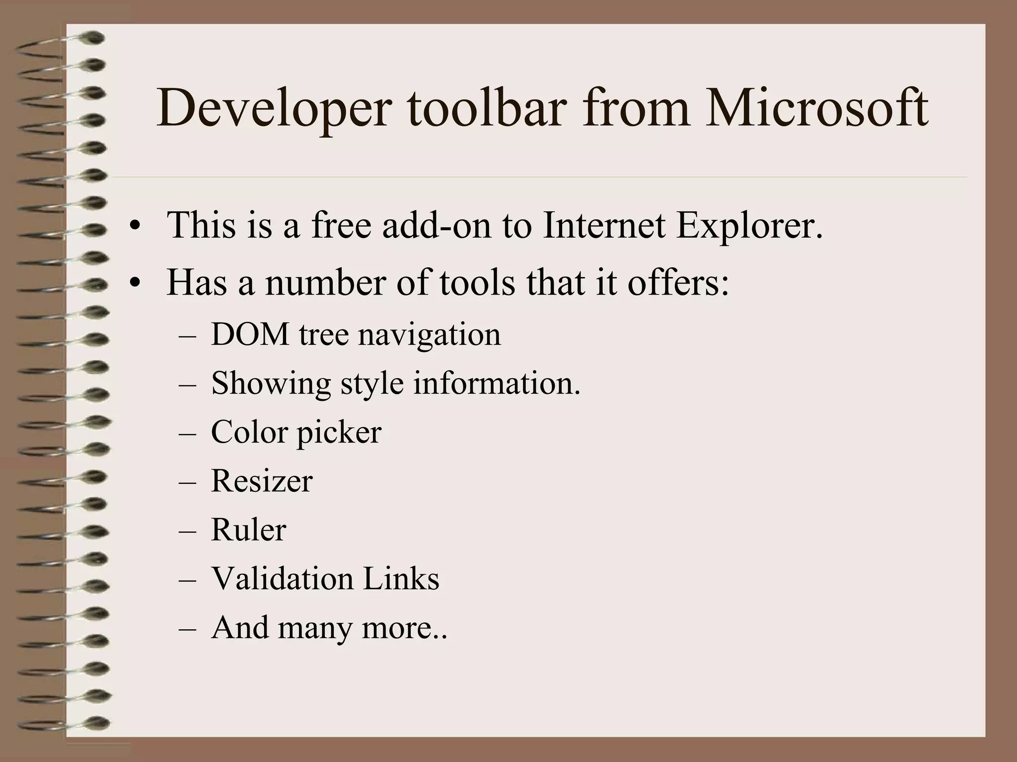 Developer toolbar from Microsoft
• This is a free add-on to Internet Explorer.
• Has a number of tools that it offers:
   –   DOM tree navigation
   –   Showing style information.
   –   Color picker
   –   Resizer
   –   Ruler
   –   Validation Links
   –   And many more..
 