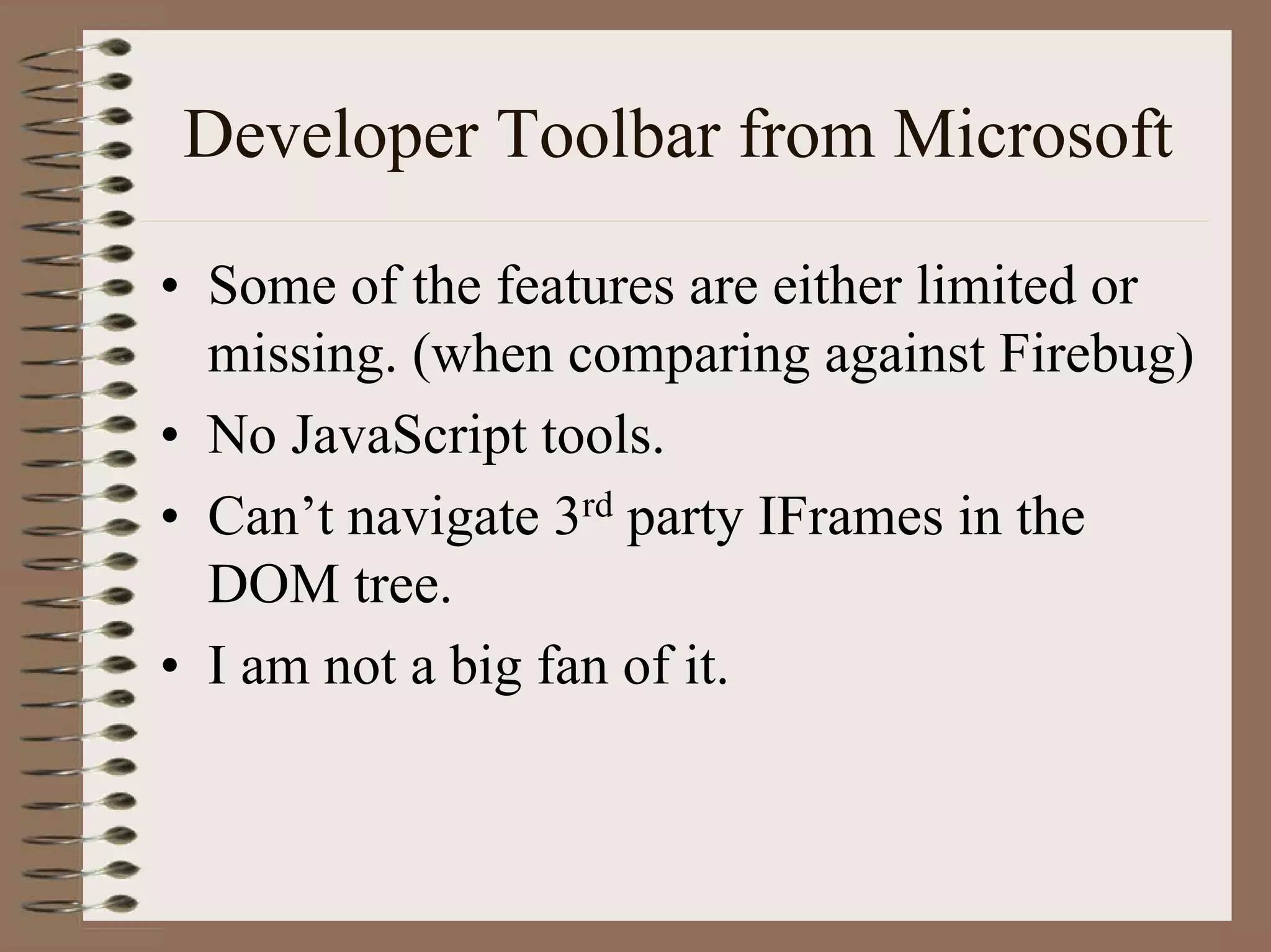 Developer Toolbar from Microsoft

• Some of the features are either limited or
  missing. (when comparing against Firebug)
• No JavaScript tools.
• Can’t navigate 3rd party IFrames in the
  DOM tree.
• I am not a big fan of it.
 