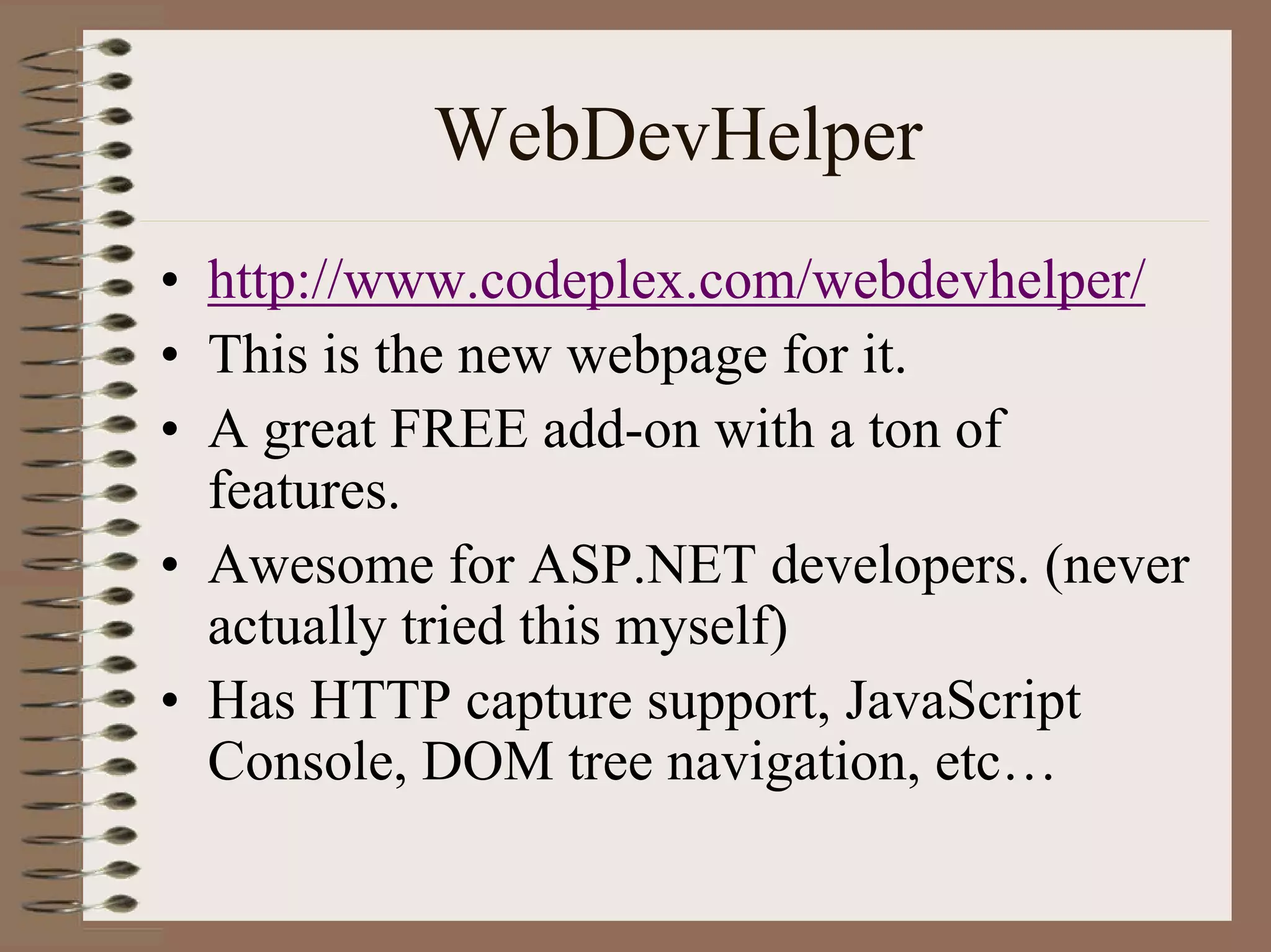 WebDevHelper
• http://www.codeplex.com/webdevhelper/
• This is the new webpage for it.
• A great FREE add-on with a ton of
  features.
• Awesome for ASP.NET developers. (never
  actually tried this myself)
• Has HTTP capture support, JavaScript
  Console, DOM tree navigation, etc…
 