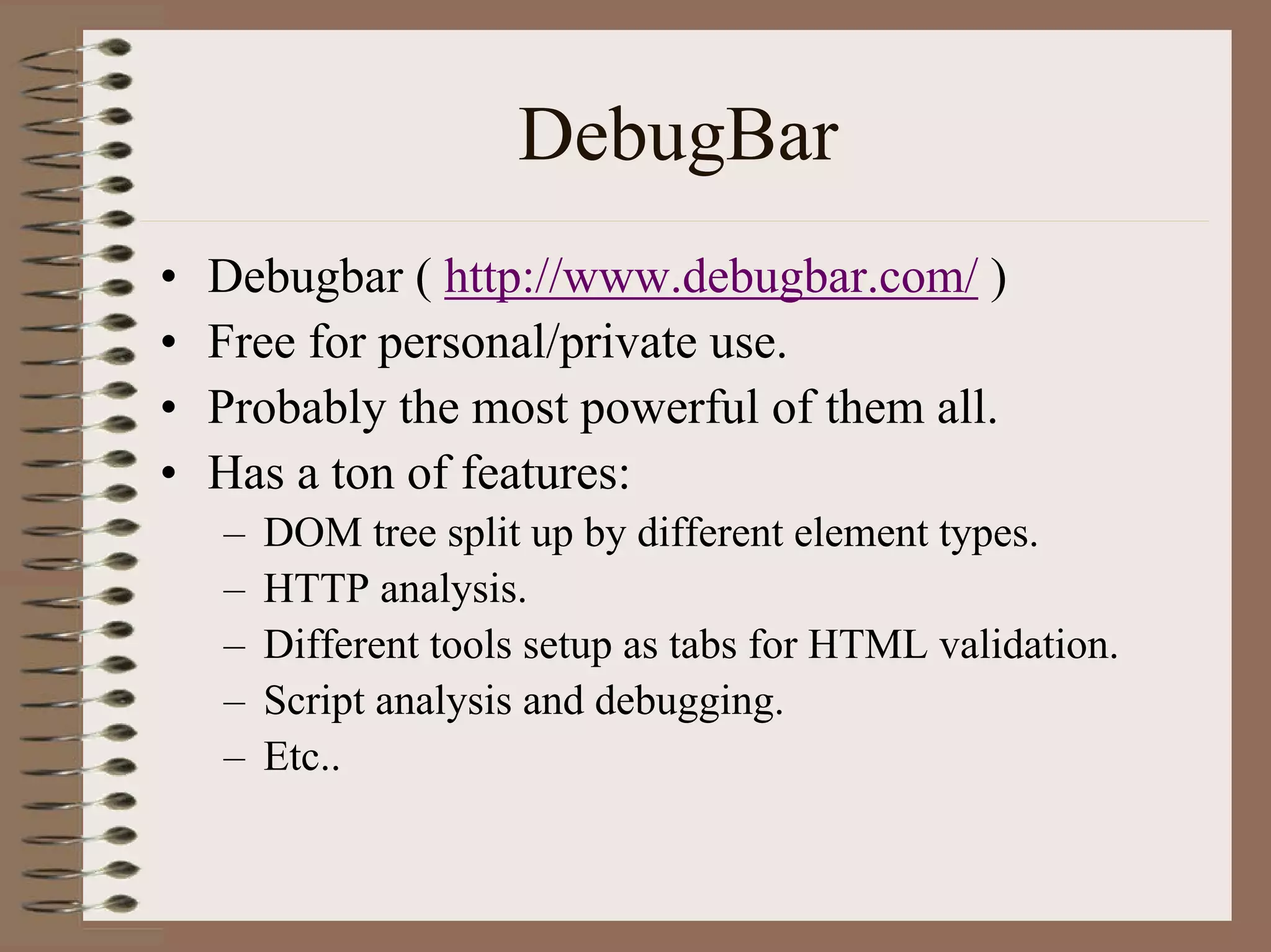 DebugBar
•   Debugbar ( http://www.debugbar.com/ )
•   Free for personal/private use.
•   Probably the most powerful of them all.
•   Has a ton of features:
    –   DOM tree split up by different element types.
    –   HTTP analysis.
    –   Different tools setup as tabs for HTML validation.
    –   Script analysis and debugging.
    –   Etc..
 