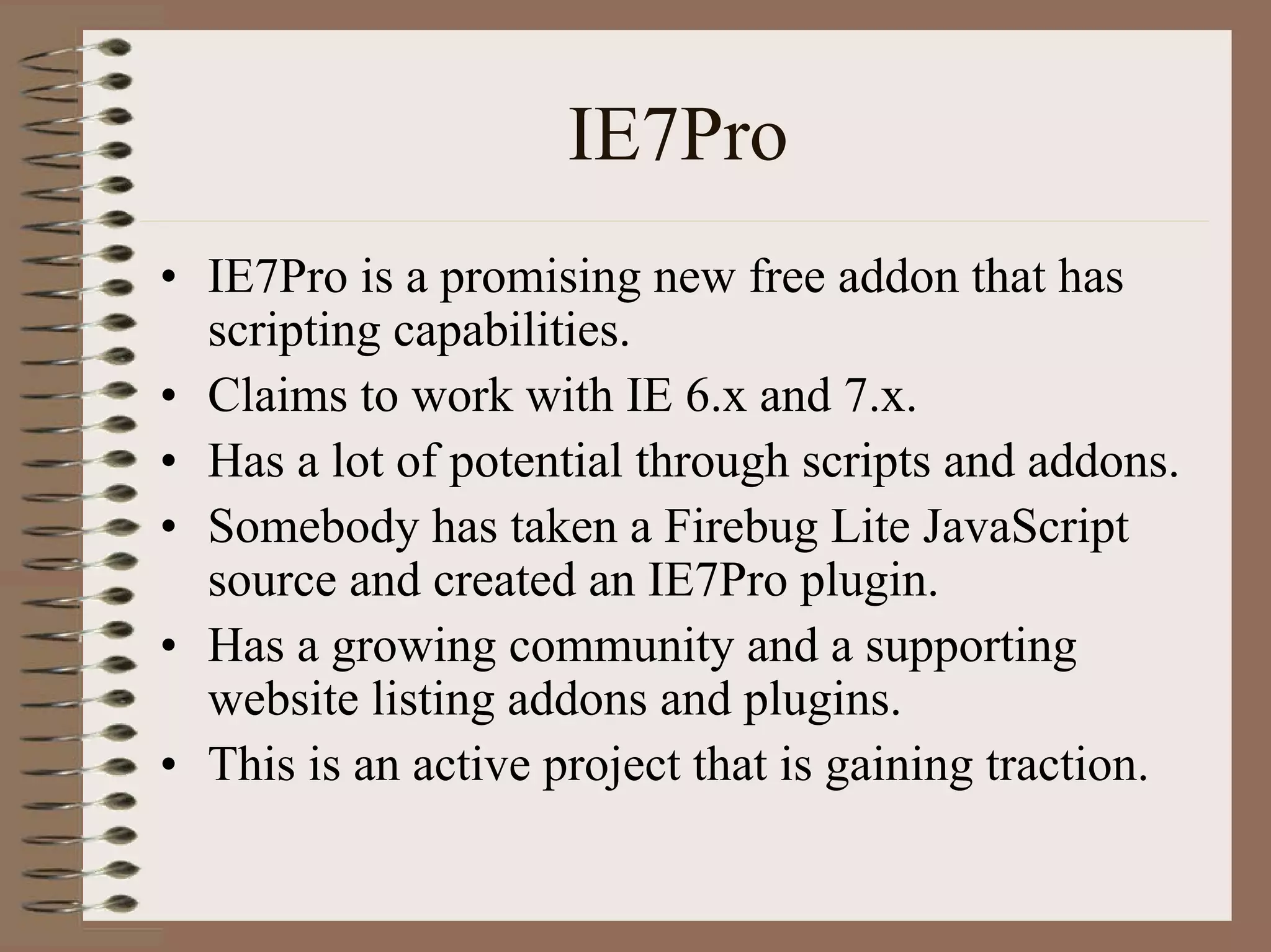 IE7Pro
• IE7Pro is a promising new free addon that has
  scripting capabilities.
• Claims to work with IE 6.x and 7.x.
• Has a lot of potential through scripts and addons.
• Somebody has taken a Firebug Lite JavaScript
  source and created an IE7Pro plugin.
• Has a growing community and a supporting
  website listing addons and plugins.
• This is an active project that is gaining traction.
 