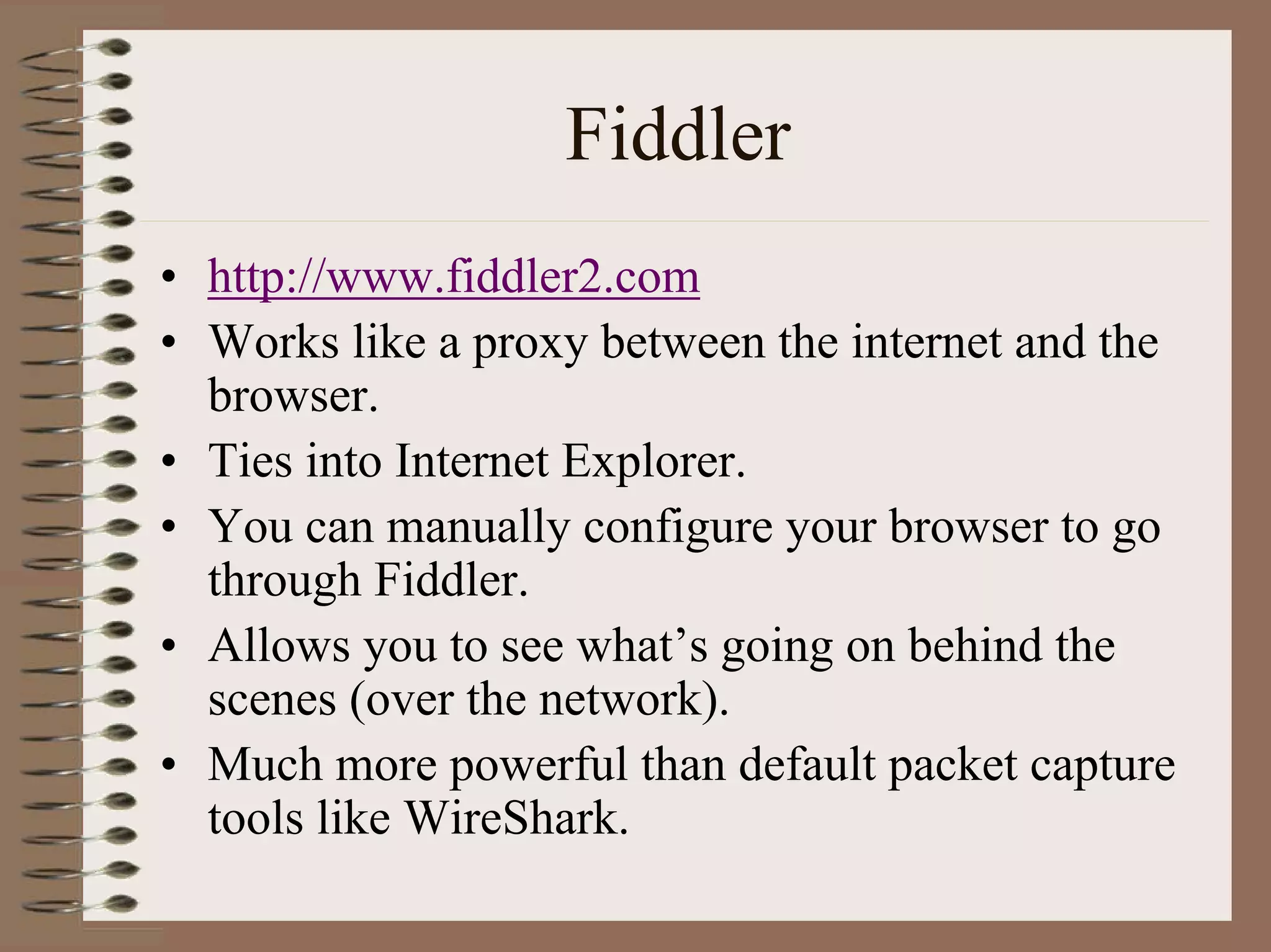 Fiddler
• http://www.fiddler2.com
• Works like a proxy between the internet and the
  browser.
• Ties into Internet Explorer.
• You can manually configure your browser to go
  through Fiddler.
• Allows you to see what’s going on behind the
  scenes (over the network).
• Much more powerful than default packet capture
  tools like WireShark.
 