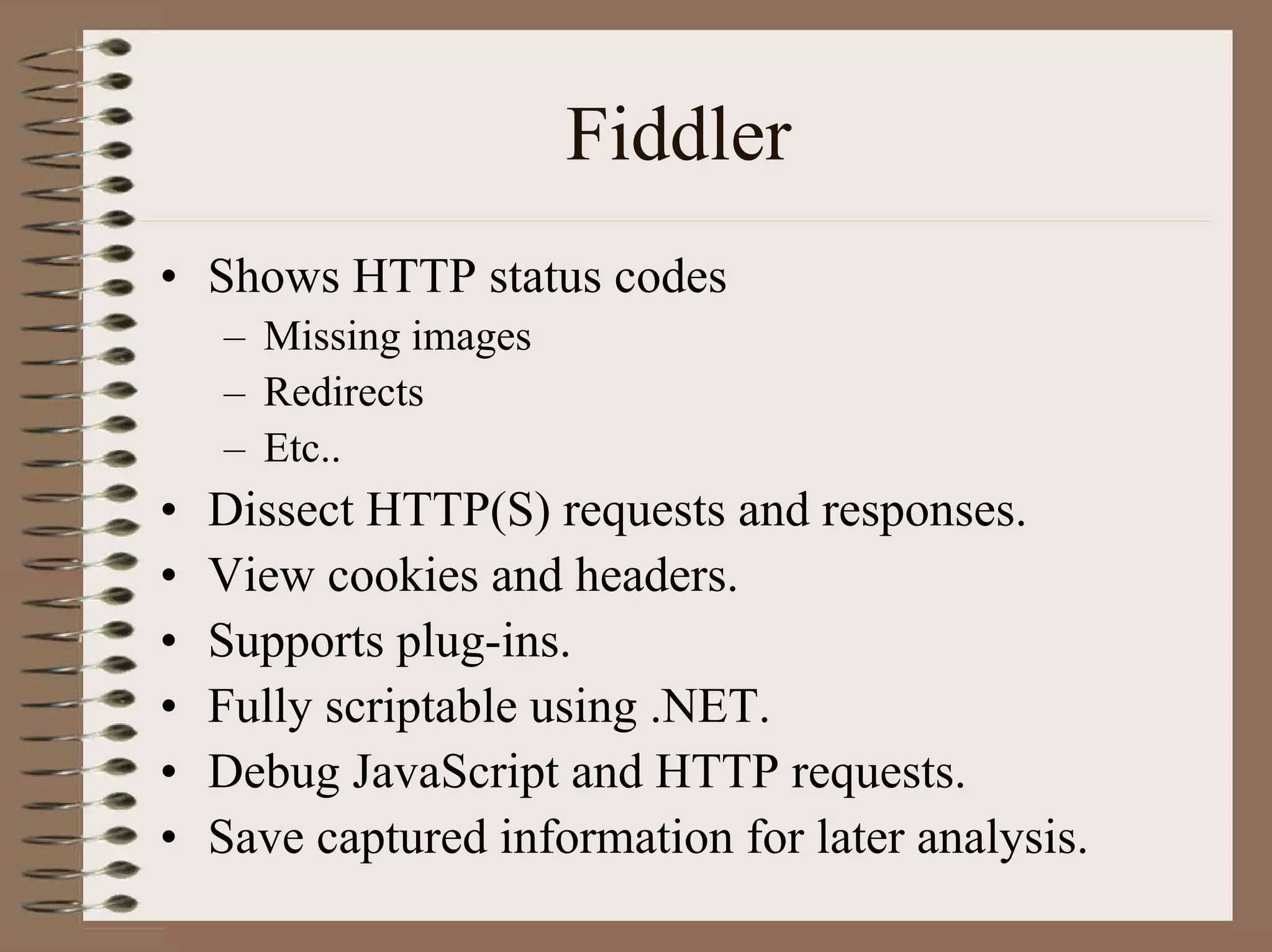 Fiddler
• Shows HTTP status codes
    – Missing images
    – Redirects
    – Etc..
•   Dissect HTTP(S) requests and responses.
•   View cookies and headers.
•   Supports plug-ins.
•   Fully scriptable using .NET.
•   Debug JavaScript and HTTP requests.
•   Save captured information for later analysis.
 