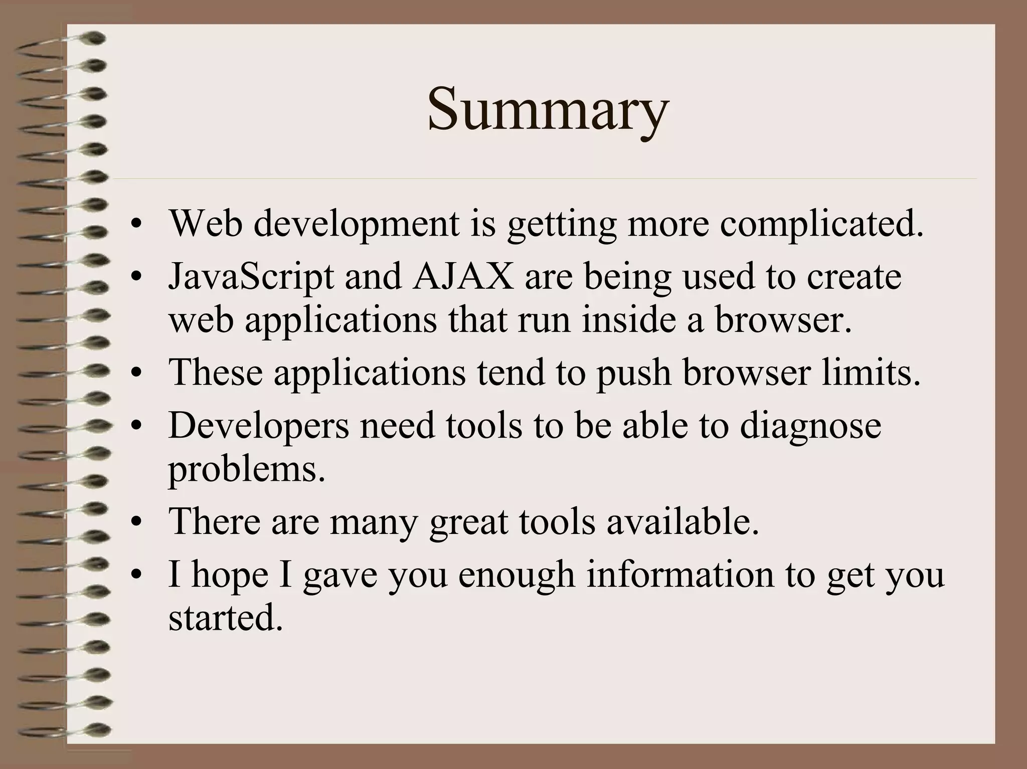 Summary
• Web development is getting more complicated.
• JavaScript and AJAX are being used to create
  web applications that run inside a browser.
• These applications tend to push browser limits.
• Developers need tools to be able to diagnose
  problems.
• There are many great tools available.
• I hope I gave you enough information to get you
  started.
 