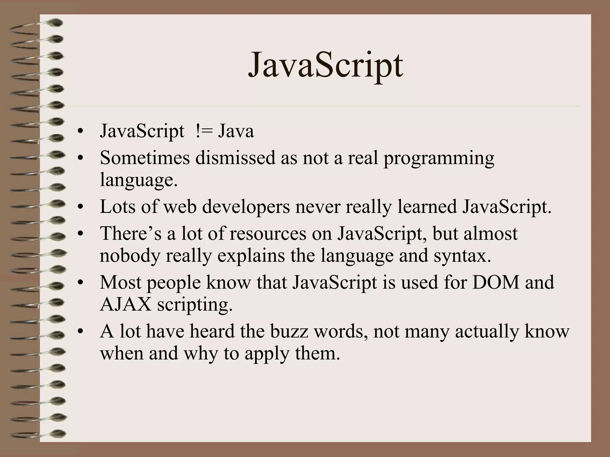 JavaScript
• JavaScript != Java
• Sometimes dismissed as not a real programming
  language.
• Lots of web developers never really learned JavaScript.
• There’s a lot of resources on JavaScript, but almost
  nobody really explains the language and syntax.
• Most people know that JavaScript is used for DOM and
  AJAX scripting.
• A lot have heard the buzz words, not many actually know
  when and why to apply them.
 