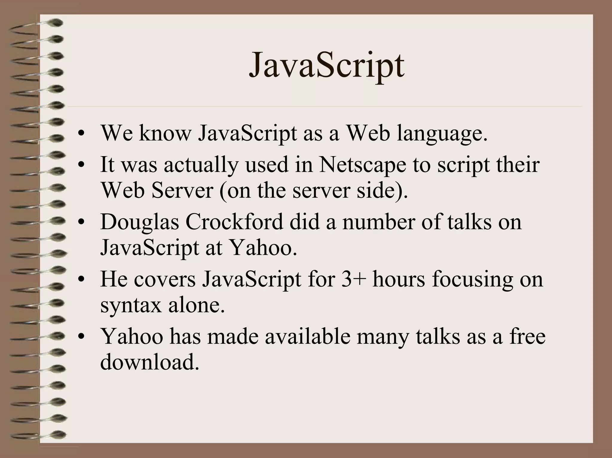 JavaScript
• We know JavaScript as a Web language.
• It was actually used in Netscape to script their
  Web Server (on the server side).
• Douglas Crockford did a number of talks on
  JavaScript at Yahoo.
• He covers JavaScript for 3+ hours focusing on
  syntax alone.
• Yahoo has made available many talks as a free
  download.
 