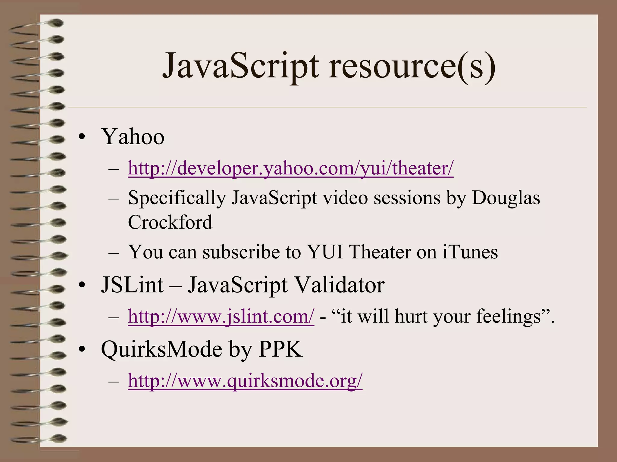 JavaScript resource(s)
• Yahoo
   – http://developer.yahoo.com/yui/theater/
   – Specifically JavaScript video sessions by Douglas
     Crockford
   – You can subscribe to YUI Theater on iTunes
• JSLint – JavaScript Validator
   – http://www.jslint.com/ - “it will hurt your feelings”.
• QuirksMode by PPK
   – http://www.quirksmode.org/
 