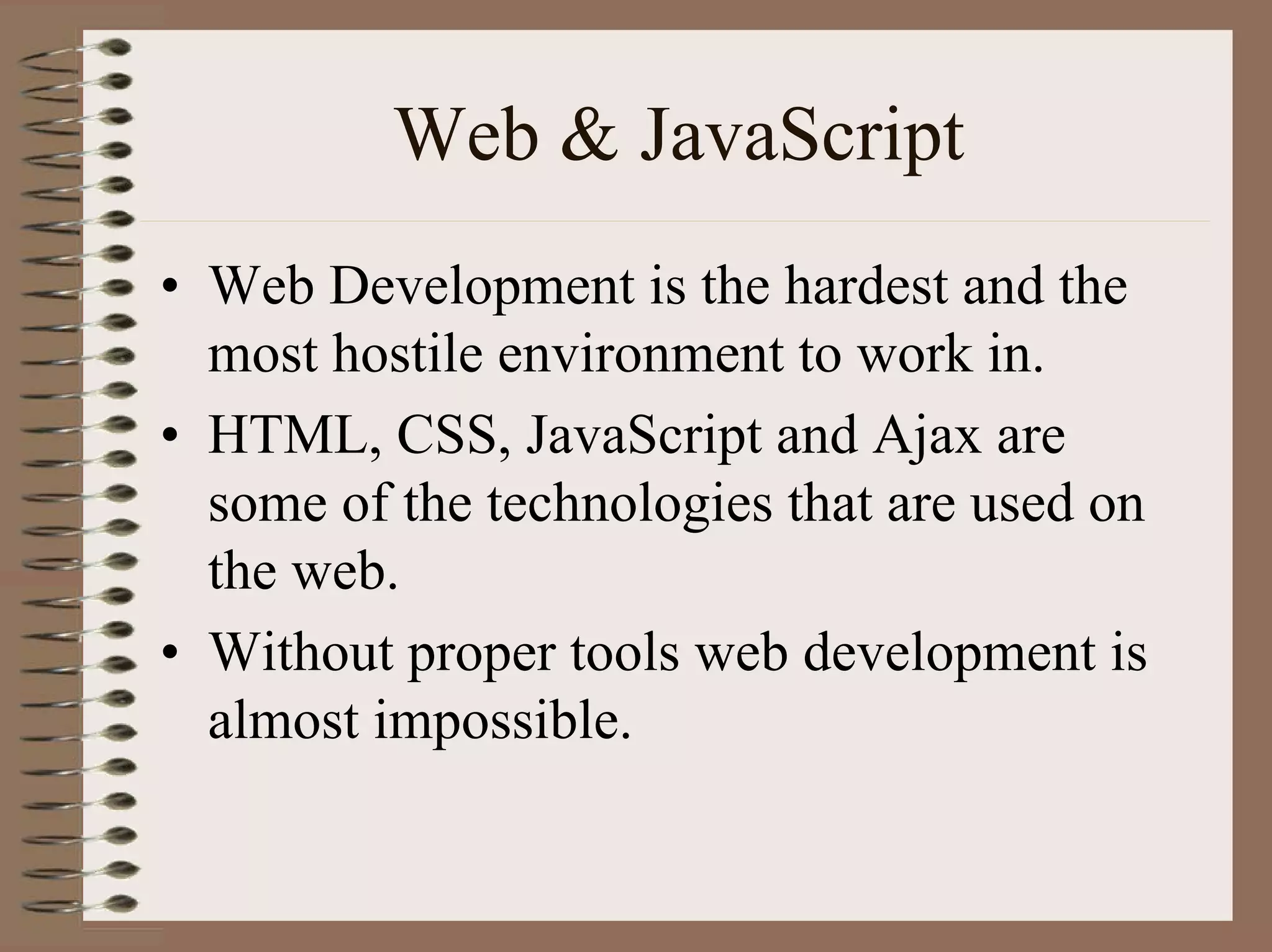 Web & JavaScript
• Web Development is the hardest and the
  most hostile environment to work in.
• HTML, CSS, JavaScript and Ajax are
  some of the technologies that are used on
  the web.
• Without proper tools web development is
  almost impossible.
 