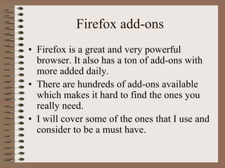 Firefox add-ons
• Firefox is a great and very powerful
  browser. It also has a ton of add-ons with
  more added daily.
• There are hundreds of add-ons available
  which makes it hard to find the ones you
  really need.
• I will cover some of the ones that I use and
  consider to be a must have.
 