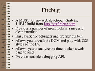 Firebug
• A MUST for any web developer. Grab the
  1.1B12 build from http://getfirebug.com
• Provides a number of great tools in a nice and
  clean interface.
• Has JavaScript debugger and profiler built-in.
• Allows you to walk the DOM and play with CSS
  styles on the fly.
• Allows you to analyze the time it takes a web
  page to load.
• Provides console debugging API.
 