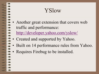 YSlow
• Another great extension that covers web
  traffic and performance:
  http://developer.yahoo.com/yslow/
• Created and supported by Yahoo.
• Built on 14 performance rules from Yahoo.
• Requires Firebug to be installed.
 